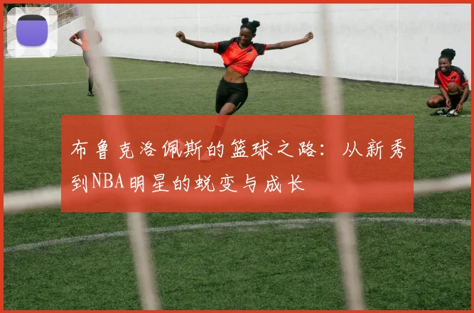 布鲁克洛佩斯的篮球之路：从新秀到NBA明星的蜕变与成长