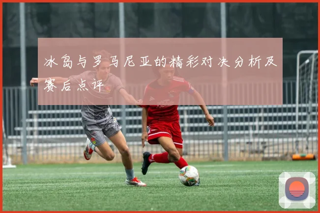 冰岛与罗马尼亚的精彩对决分析及赛后点评