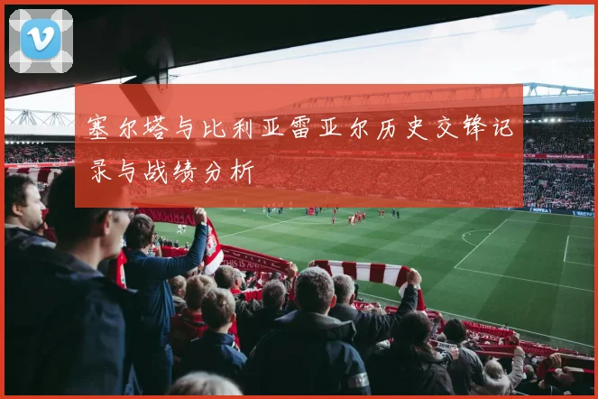 塞尔塔与比利亚雷亚尔历史交锋记录与战绩分析