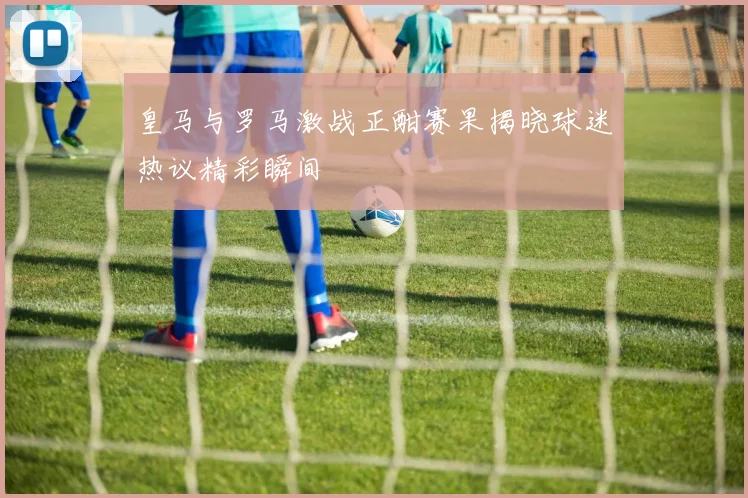 皇马与罗马激战正酣赛果揭晓球迷热议精彩瞬间