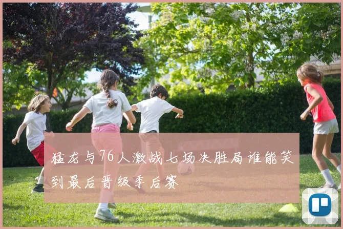猛龙与76人激战七场决胜局谁能笑到最后晋级季后赛