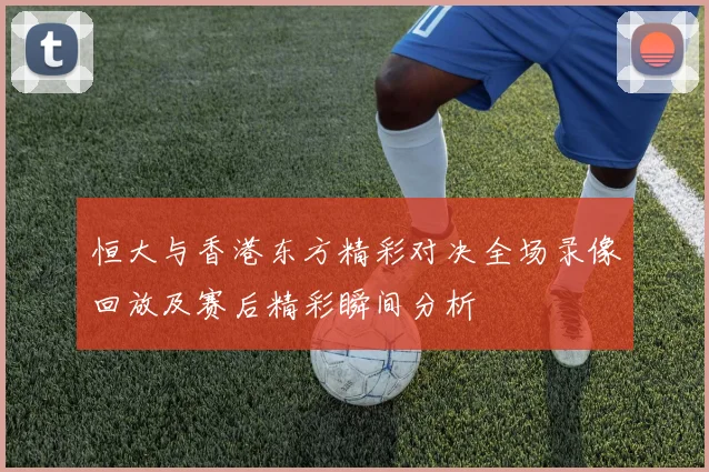 恒大与香港东方精彩对决全场录像回放及赛后精彩瞬间分析