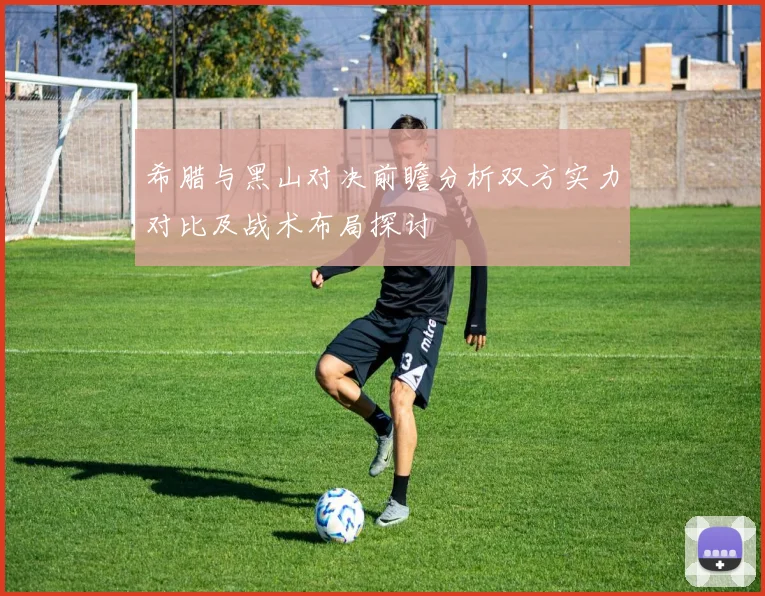 希腊与黑山对决前瞻分析双方实力对比及战术布局探讨