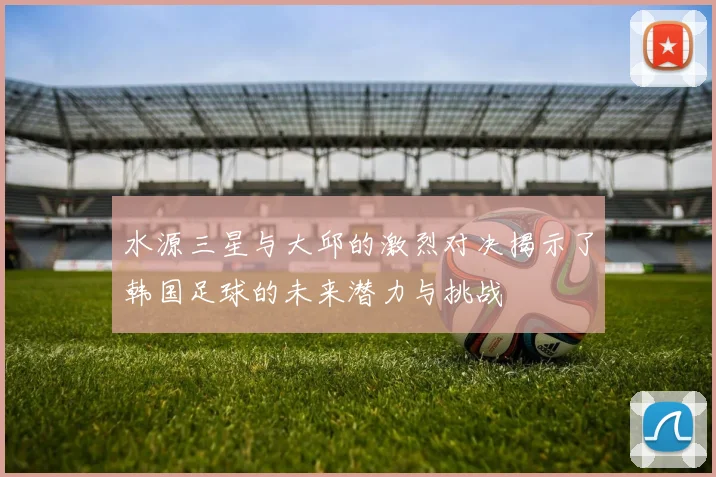 水源三星与大邱的激烈对决揭示了韩国足球的未来潜力与挑战