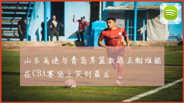 山东高速与青岛男篮激战正酣谁能在CBA赛场上笑到最后