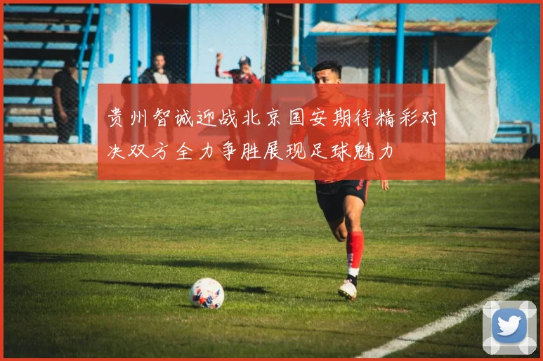贵州智诚迎战北京国安期待精彩对决双方全力争胜展现足球魅力