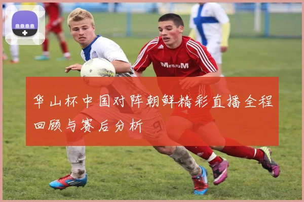 华山杯中国对阵朝鲜精彩直播全程回顾与赛后分析
