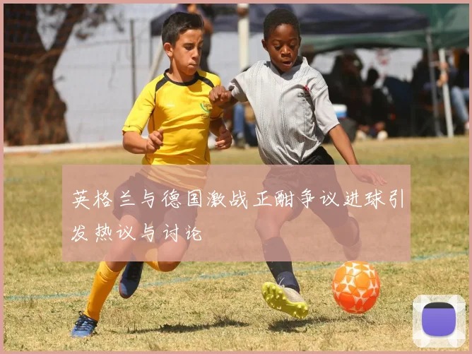 英格兰与德国激战正酣争议进球引发热议与讨论