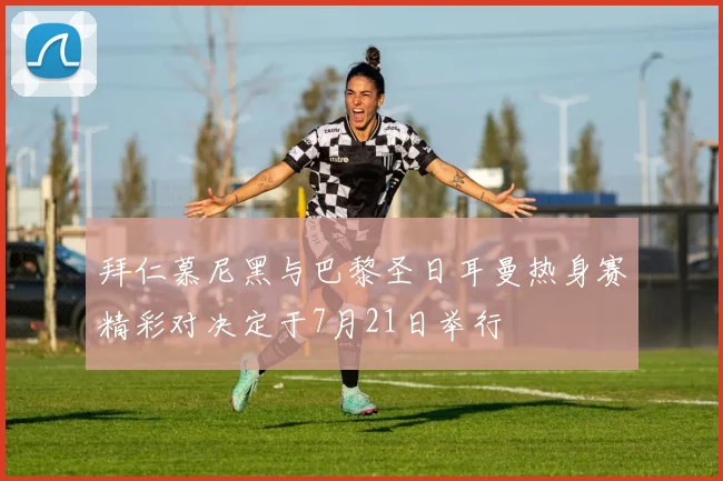 拜仁慕尼黑与巴黎圣日耳曼热身赛精彩对决定于7月21日举行