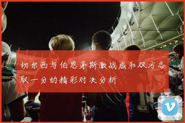 切尔西与伯恩茅斯激战成和双方各取一分的精彩对决分析