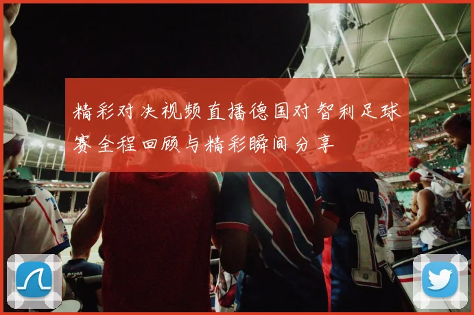 精彩对决视频直播德国对智利足球赛全程回顾与精彩瞬间分享