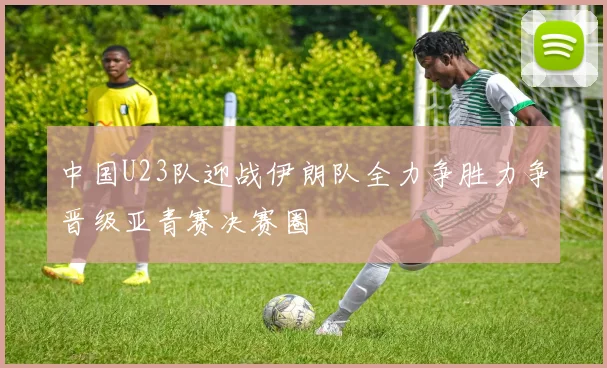 中国U23队迎战伊朗队全力争胜力争晋级亚青赛决赛圈