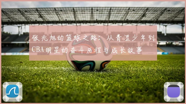 张兆旭的篮球之路：从青涩少年到CBA明星的奋斗历程与成长故事