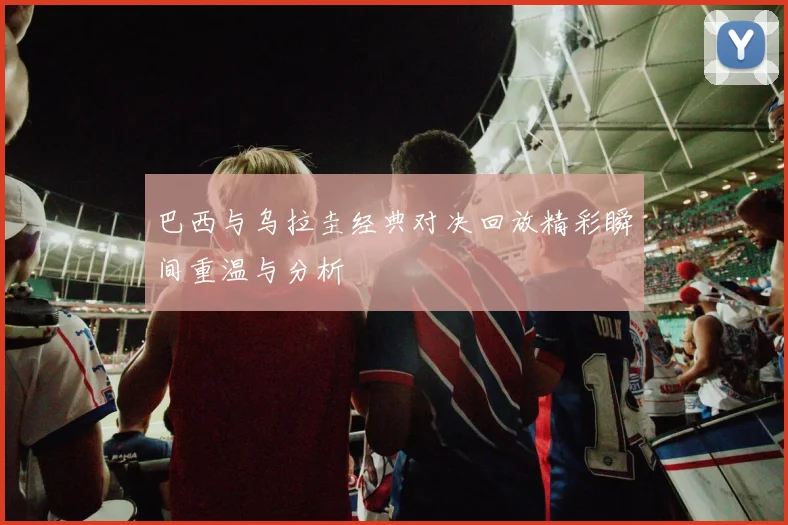 巴西与乌拉圭经典对决回放精彩瞬间重温与分析