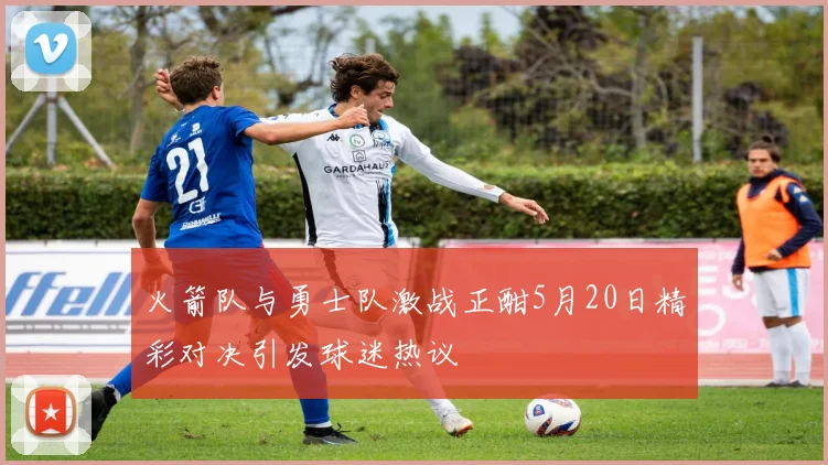 火箭队与勇士队激战正酣5月20日精彩对决引发球迷热议