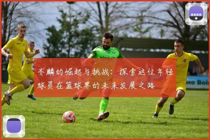 齐麟的崛起与挑战：探索这位年轻球员在篮球界的未来发展之路