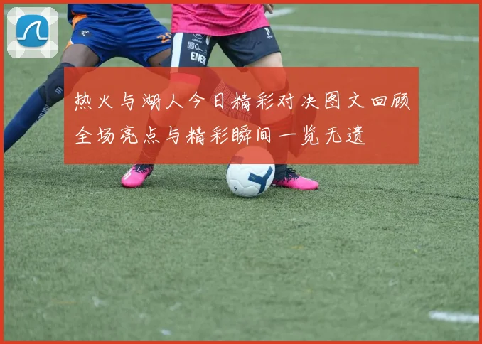 热火与湖人今日精彩对决图文回顾全场亮点与精彩瞬间一览无遗